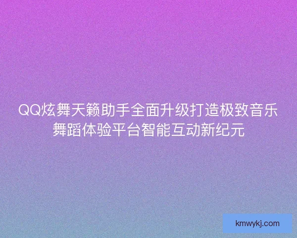 QQ炫舞天籁助手全面升级打造极致音乐舞蹈体验平台智能互动新纪元