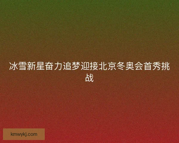 冰雪新星奋力追梦迎接北京冬奥会首秀挑战