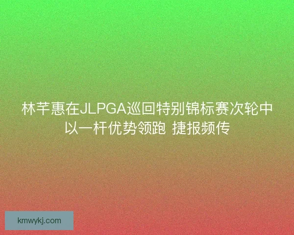 林芊惠在JLPGA巡回特别锦标赛次轮中以一杆优势领跑 捷报频传