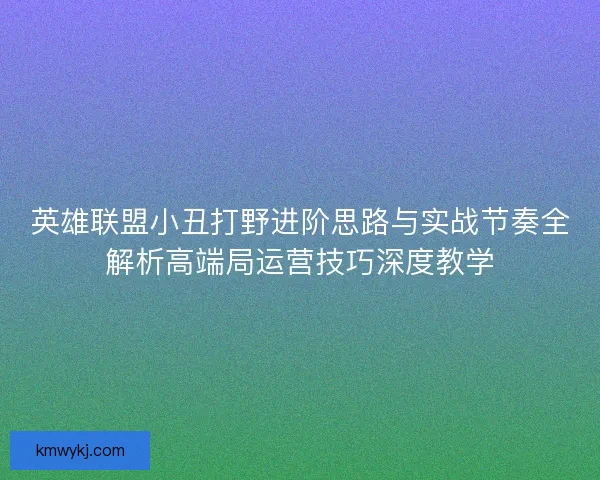 英雄联盟小丑打野进阶思路与实战节奏全解析高端局运营技巧深度教学