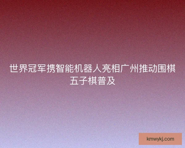 世界冠军携智能机器人亮相广州推动围棋五子棋普及