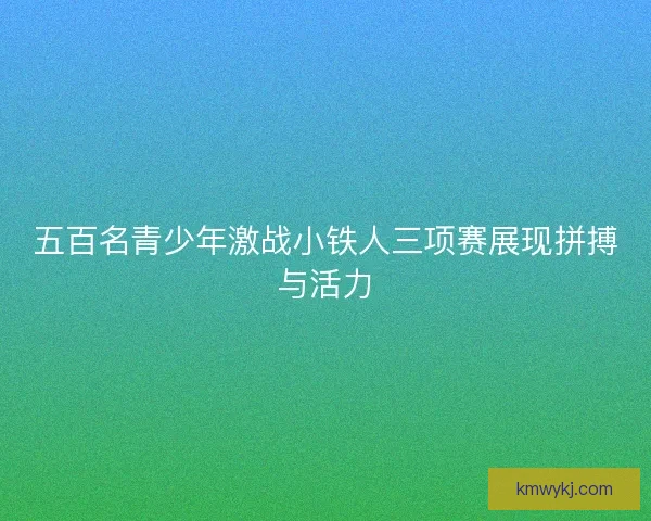 五百名青少年激战小铁人三项赛展现拼搏与活力
