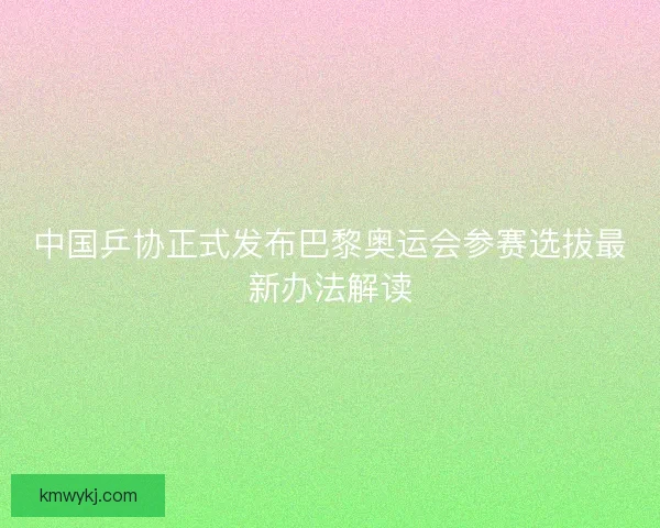 中国乒协正式发布巴黎奥运会参赛选拔最新办法解读