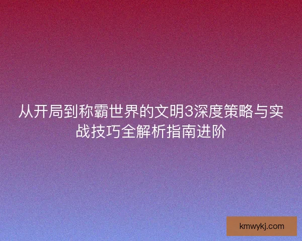 从开局到称霸世界的文明3深度策略与实战技巧全解析指南进阶